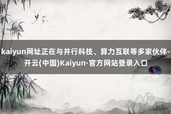 kaiyun网址正在与并行科技、算力互联等多家伙伴-开云(中国)Kaiyun·官方网站登录入口