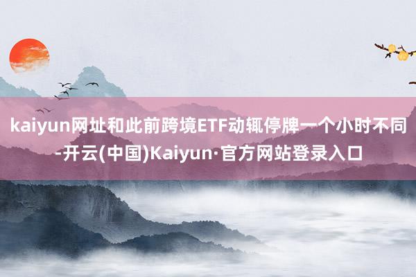 kaiyun网址和此前跨境ETF动辄停牌一个小时不同-开云(中国)Kaiyun·官方网站登录入口