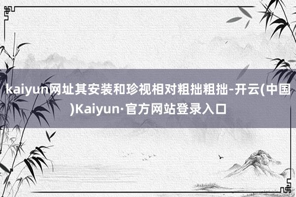 kaiyun网址其安装和珍视相对粗拙粗拙-开云(中国)Kaiyun·官方网站登录入口