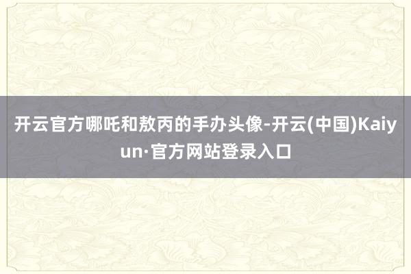 开云官方哪吒和敖丙的手办头像-开云(中国)Kaiyun·官方网站登录入口
