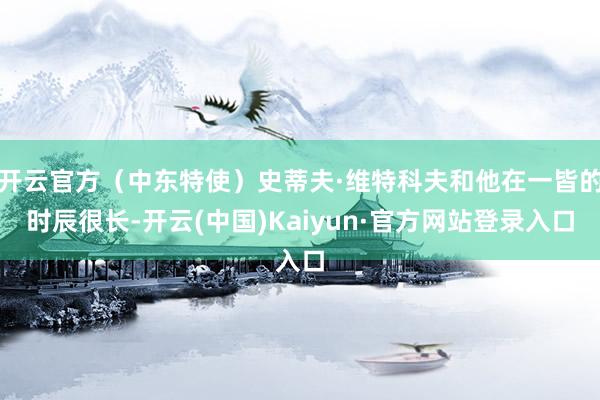 开云官方(中东特使)史蒂夫·维特科夫和他在一皆的时辰很长-开云(中国)Kaiyun·官方网站登录入口