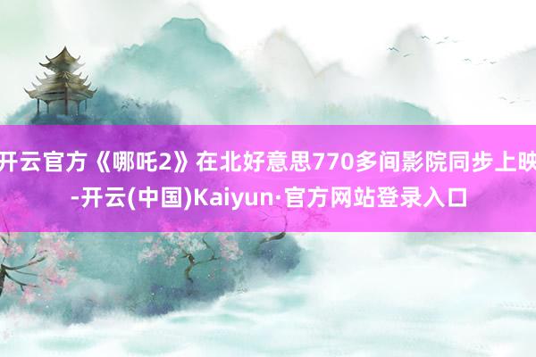 开云官方《哪吒2》在北好意思770多间影院同步上映-开云(中国)Kaiyun·官方网站登录入口