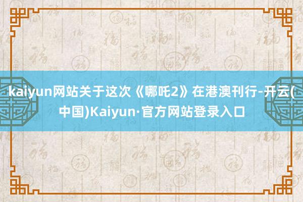 kaiyun网站关于这次《哪吒2》在港澳刊行-开云(中国)Kaiyun·官方网站登录入口