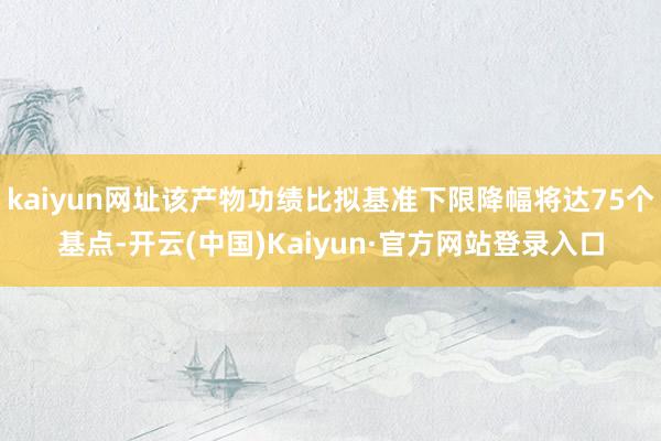 kaiyun网址该产物功绩比拟基准下限降幅将达75个基点-开云(中国)Kaiyun·官方网站登录入口