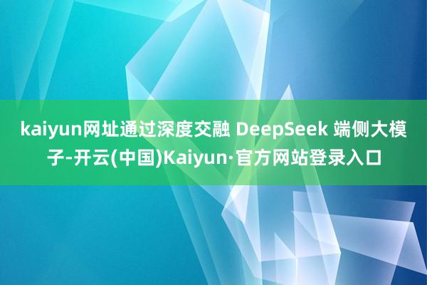 kaiyun网址通过深度交融 DeepSeek 端侧大模子-开云(中国)Kaiyun·官方网站登录入口