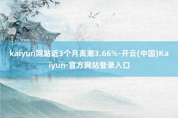 kaiyun网站近3个月高潮3.66%-开云(中国)Kaiyun·官方网站登录入口