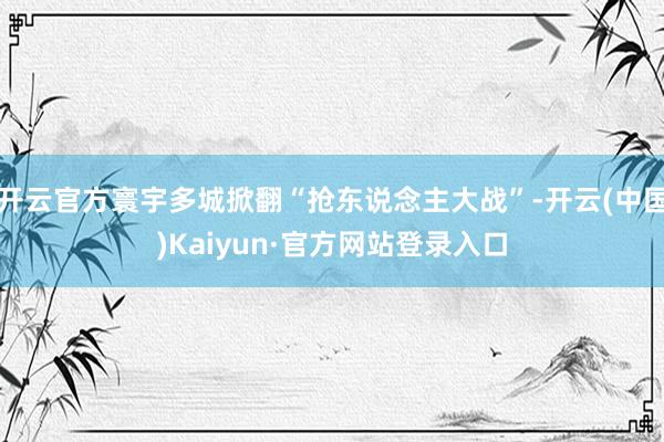 开云官方寰宇多城掀翻“抢东说念主大战”-开云(中国)Kaiyun·官方网站登录入口