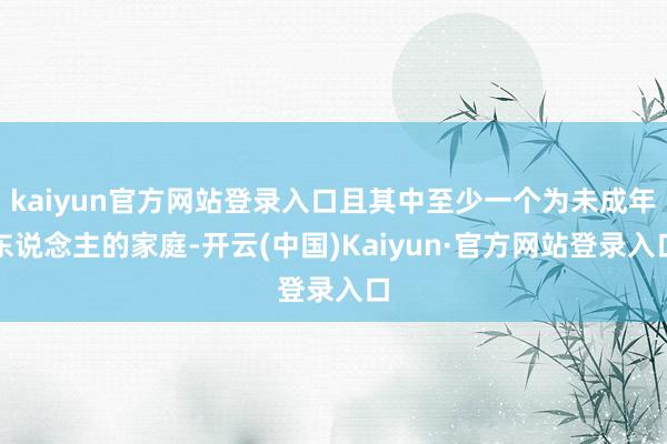 kaiyun官方网站登录入口且其中至少一个为未成年东说念主的家庭-开云(中国)Kaiyun·官方网站登录入口