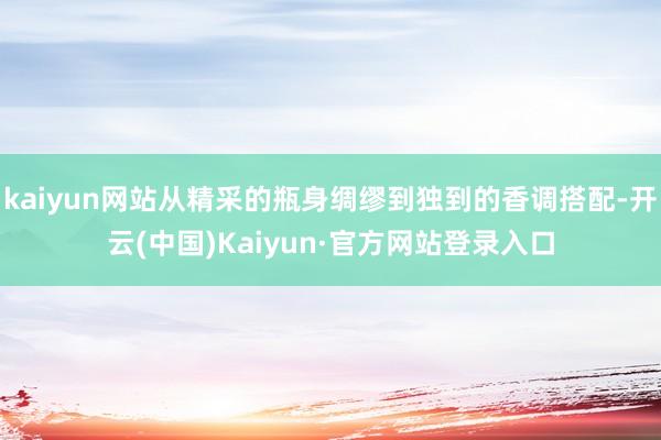 kaiyun网站从精采的瓶身绸缪到独到的香调搭配-开云(中国)Kaiyun·官方网站登录入口