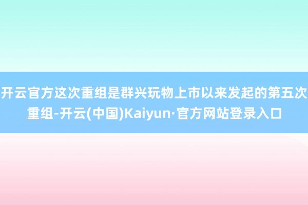 开云官方 这次重组是群兴玩物上市以来发起的第五次重组-开云(中国)Kaiyun·官方网站登录入口