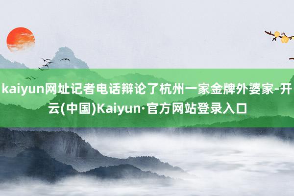 kaiyun网址记者电话辩论了杭州一家金牌外婆家-开云(中国)Kaiyun·官方网站登录入口