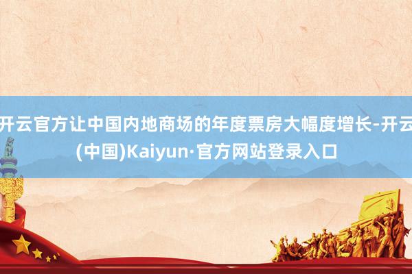 开云官方让中国内地商场的年度票房大幅度增长-开云(中国)Kaiyun·官方网站登录入口