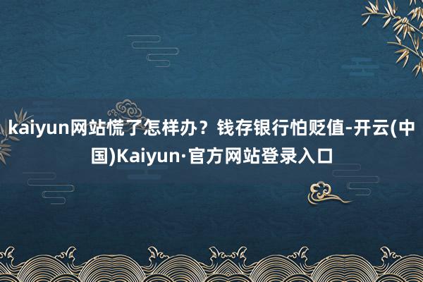 kaiyun网站慌了怎样办?钱存银行怕贬值-开云(中国)Kaiyun·官方网站登录入口