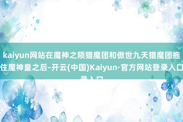kaiyun网站在魔神之陨猎魔团和傲世九天猎魔团拖住魔神皇之后-开云(中国)Kaiyun·官方网站登录入口