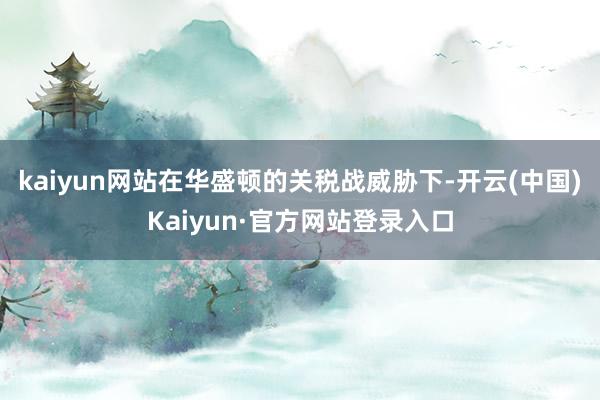 kaiyun网站在华盛顿的关税战威胁下-开云(中国)Kaiyun·官方网站登录入口