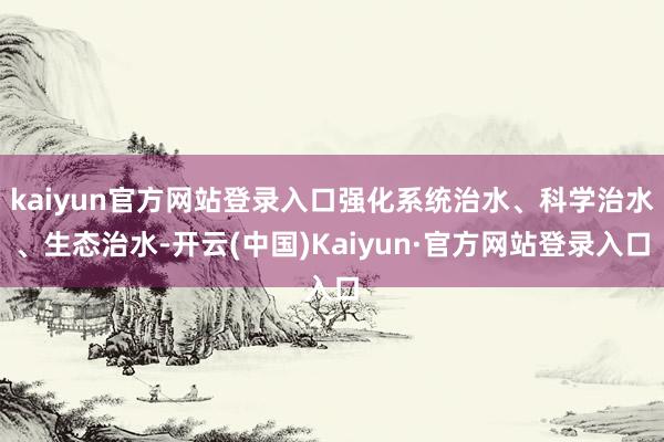 kaiyun官方网站登录入口强化系统治水、科学治水、生态治水-开云(中国)Kaiyun·官方网站登录入口