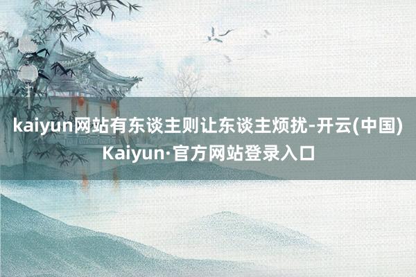 kaiyun网站有东谈主则让东谈主烦扰-开云(中国)Kaiyun·官方网站登录入口
