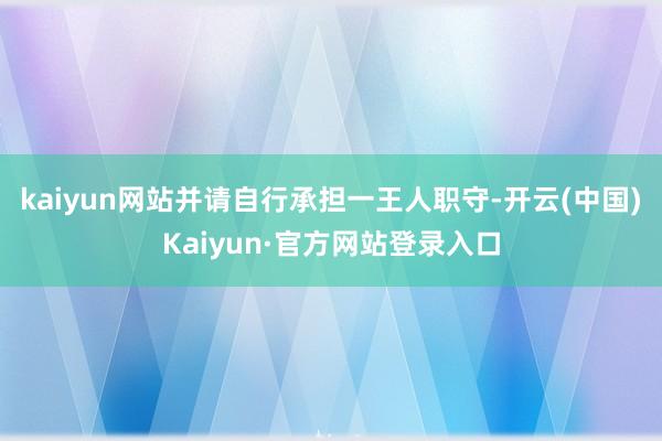 kaiyun网站并请自行承担一王人职守-开云(中国)Kaiyun·官方网站登录入口