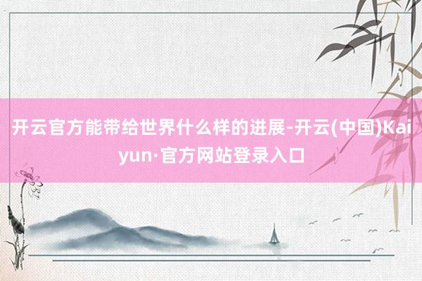 开云官方能带给世界什么样的进展-开云(中国)Kaiyun·官方网站登录入口