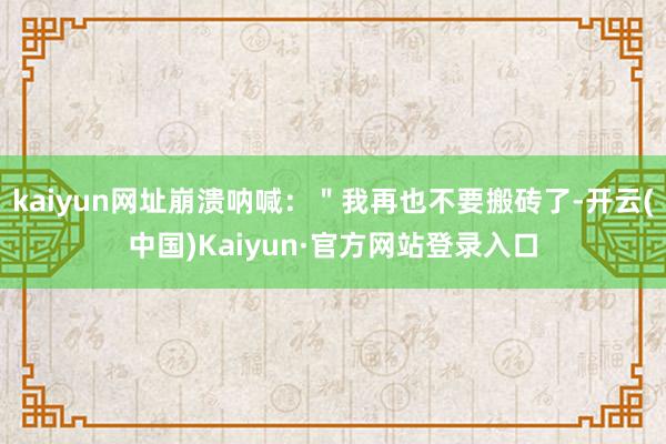kaiyun网址崩溃呐喊:"我再也不要搬砖了-开云(中国)Kaiyun·官方网站登录入口