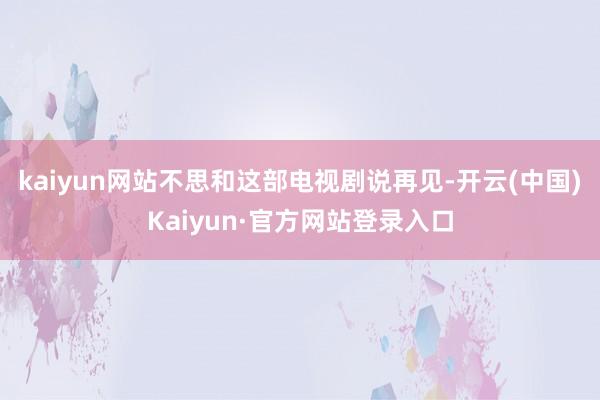 kaiyun网站不思和这部电视剧说再见-开云(中国)Kaiyun·官方网站登录入口