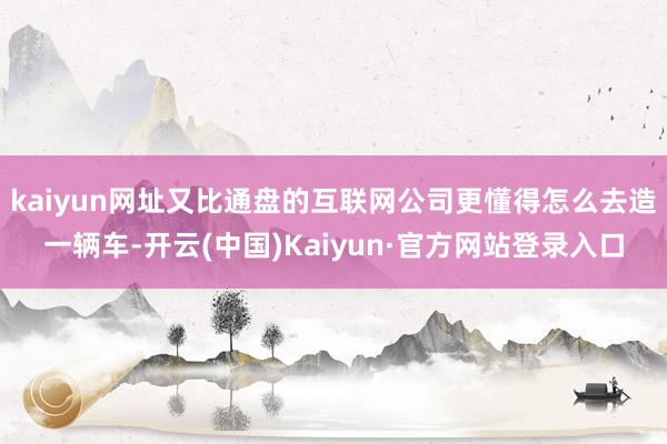 kaiyun网址又比通盘的互联网公司更懂得怎么去造一辆车-开云(中国)Kaiyun·官方网站登录入口