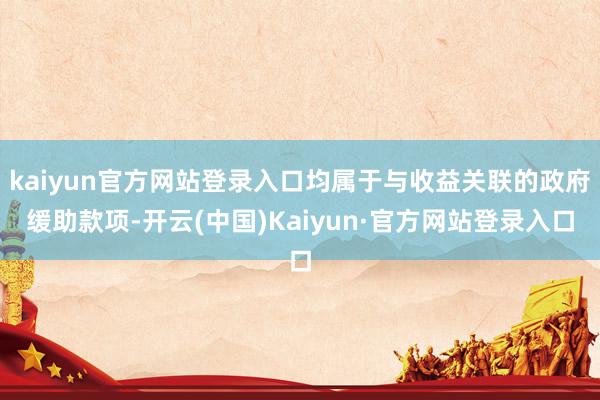 kaiyun官方网站登录入口均属于与收益关联的政府缓助款项-开云(中国)Kaiyun·官方网站登录入口