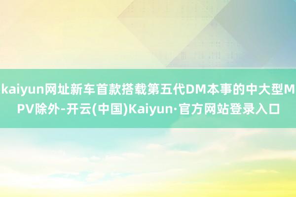 kaiyun网址新车首款搭载第五代DM本事的中大型MPV除外-开云(中国)Kaiyun·官方网站登录入口