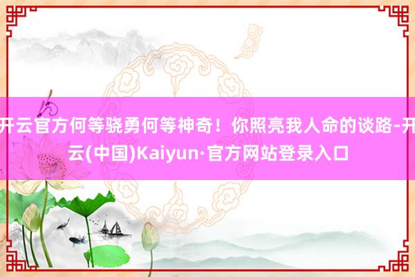 开云官方何等骁勇何等神奇!你照亮我人命的谈路-开云(中国)Kaiyun·官方网站登录入口