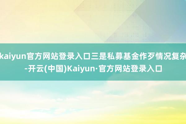 kaiyun官方网站登录入口三是私募基金作歹情况复杂-开云(中国)Kaiyun·官方网站登录入口