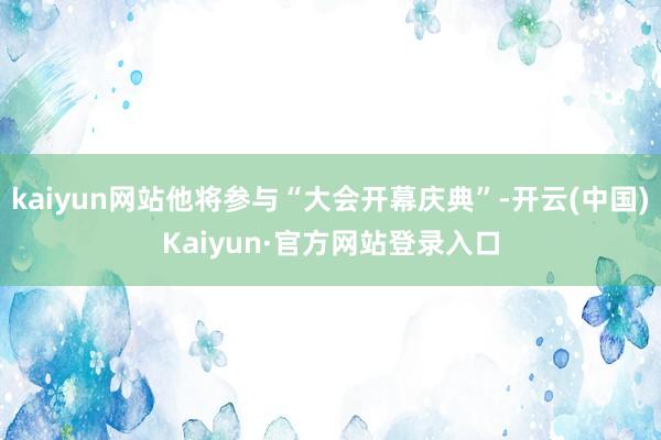 kaiyun网站他将参与“大会开幕庆典”-开云(中国)Kaiyun·官方网站登录入口