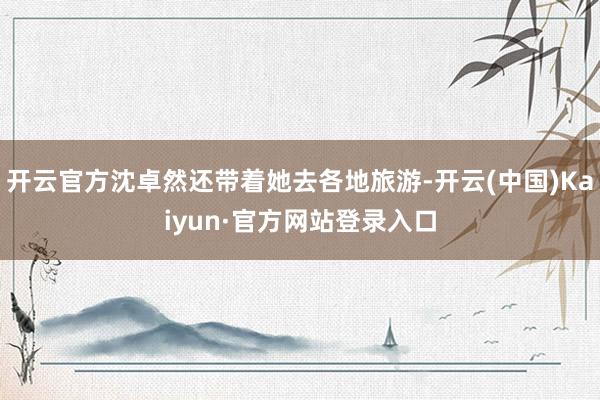 开云官方沈卓然还带着她去各地旅游-开云(中国)Kaiyun·官方网站登录入口